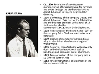 KARYA-KARYA
• Ca. 1870 Formation of a company for
manufacturing of brass hardware for furniture
and doors through the brothers Gustav and
Albert Kuhlmann in Gruene near Iserlohn -
Germany.
• 1936 Bankruptcy of the company Gustav and
Albert Kuhlmann. Take over of the fabrication
and the business premises with a total of 14
staff members by the
Dortmunder TRADES man Erich Dieckmann.
• 1938 Registration of the brand name "EDI" by
the company Erich Dieckmann Archetectural
hardware.
• 1939 Change of manufacturing from brass
alloy to aluminium alloy because begin of
World War II.
• 1945 Restart of manufacturing with now only
door- and window hardware as well as
handholds and gardrobes out of aluminium.
• 1949 Transformation of the company into a
KG (limited partnership)
• 1952 First constructional enlargement of the
fabrication and offices.
 
