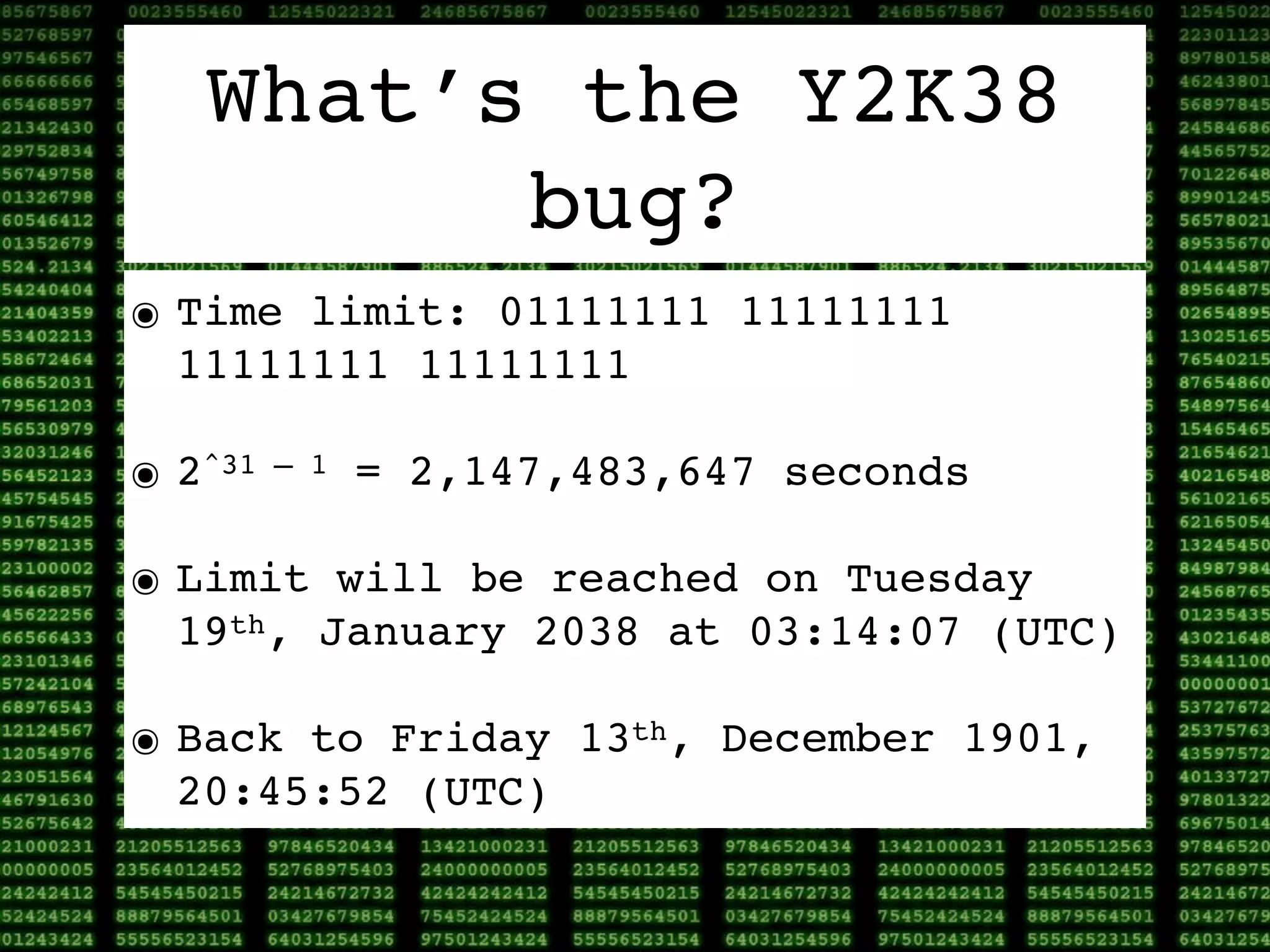 What’s the Y2K38
         bug?
๏ Time limit: 01111111 11111111
  11111111 11111111

๏ 2^31   – 1   = 2,147,483,647 seconds

๏ Limit will be reached on Tuesday
  19th, January 2038 at 03:14:07 (UTC)

๏ Back to Friday 13th, December 1901,
  20:45:52 (UTC)
 