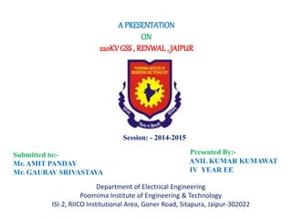 220KV GSS , RENWAL , JAIPUR 
Presented By:- 
ANIL KUMAR KUMAWAT 
IV YEAR EE 
A PRESENTATION 
ON 
Session: - 2014-2015 
Submitted to:- 
Mr. AMIT PANDAY 
Mr. GAURAV SRIVASTAVA 
Department of Electrical Engineering 
Poornima Institute of Engineering & Technology 
ISI-2, RIICO Institutional Area, Goner Road, Sitapura, Jaipur-302022 
 