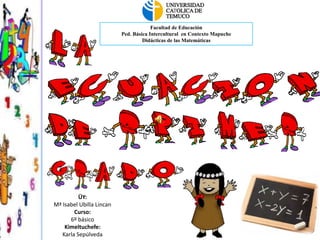 Facultad de Educación
                          Ped. Básica Intercultural en Contexto Mapuche
                                   Didácticas de las Matemáticas




          ÜY:
Mª Isabel Ubilla Lincan
        Curso:
      6º básico
    Kimeltuchefe:
   Karla Sepúlveda
 