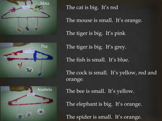 Maia
Paz
Anabela
The tiger is big. It’s grey.
The fish is small. It’s blue.
The cock is small. It’s yellow, red and
orange.
The bee is small. It’s yellow.
The elephant is big. It’s orange.
The spider is small. It’s orange.
The cat is big. It’s red
The mouse is small. It’s orange.
The tiger is big. It’s pink
 