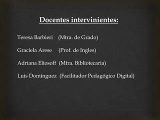 Docentes intervinientes:
Teresa Barbieri (Mtra. de Grado)
Graciela Arese (Prof. de Ingles)
Adriana Eliosoff (Mtra. Bibliotecaria)
Luis Domínguez (Facilitador Pedagógico Digital)
 