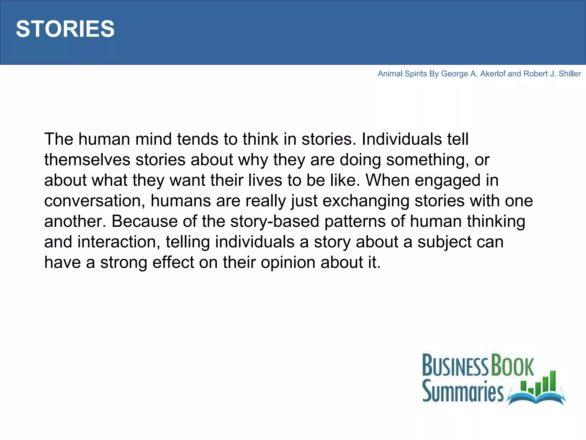 STORIES The human mind tends to think in stories. Individuals tell themselves stories about why they are doing something, or about what they want their lives to be like. When engaged in conversation, humans are really just exchanging stories with one another. Because of the story-based patterns of human thinking and interaction, telling individuals a story about a subject can have a strong effect on their opinion about it.  