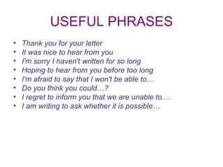 USEFUL PHRASES Thank you for your letter It was nice to hear from you I'm sorry I haven't written for so long Hoping to hear from you before too long I'm afraid to say that I won't be able to… Do you think you could…? I regret to inform you that we are unable to… I am writing to ask whether it is possible… 