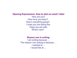   Opening Expressions: How to start an email / letter   How are you? How have you been?   How’s everything going?   I hope you are doing fine. Hope you are well. What’s new?    Reason one is writing: I am writing because … The reason I am writing is because … I wanted to … I would like to … 