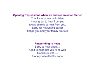Opening Expressions when we answer an email / letter Thanks for you email / letter It was great to hear from you It was so nice to hear from you. Sorry for not writing earlier I hope you and your family are well   Responding to news Sorry to hear about… Glad to hear that you’re all well Good luck with … Hope you feel better soon 