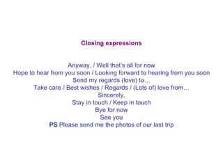Closing expressions   Anyway, / Well that’s all for now Hope to hear from you soon / Looking forward to hearing from you soon Send my regards (love) to… Take care / Best wishes / Regards / (Lots of) love from… Sincerely, Stay in touch / Keep in touch Bye for now See you PS  Please send me the photos of our last trip 