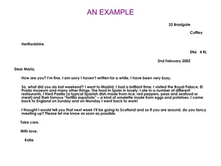 AN EXAMPLE 32 Bradgate Cuffley Hertfordshire EN6  4 RL 2nd February 2002 Dear Maria, How are you? I’m fine. I am sorry I haven’t written for a while, I have been very busy. So, what did you do last weekend? I went to Madrid. I had a brilliant time. I visited the Royal Palace, El Prado museum and many other things. The food in Spain in lovely. I ate in a number of different restaurants. I tried Paella (a typical Spanish dish made from rice, red peppers, peas and seafood or meat) and their famous “tortilla española” – a kind of omelette made from eggs and potatoes. I came back to England on Sunday and on Monday I went back to work! I thought I would tell you that next week I’ll be going to Scotland and so if you are around, do you fancy meeting up? Please let me know as soon as possible. Take care. With love. Katie 
