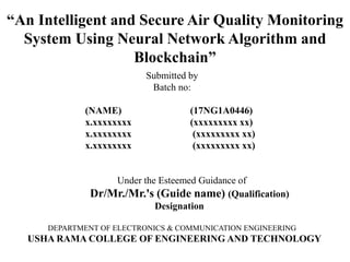 “An Intelligent and Secure Air Quality Monitoring
System Using Neural Network Algorithm and
Blockchain”
Submitted by
Batch no:
(NAME) (17NG1A0446)
x.xxxxxxxx (xxxxxxxxx xx)
x.xxxxxxxx (xxxxxxxxx xx)
x.xxxxxxxx (xxxxxxxxx xx)
Under the Esteemed Guidance of
Dr/Mr./Mr.'s (Guide name) (Qualification)
Designation
DEPARTMENT OF ELECTRONICS & COMMUNICATION ENGINEERING
USHA RAMA COLLEGE OF ENGINEERING AND TECHNOLOGY
 
