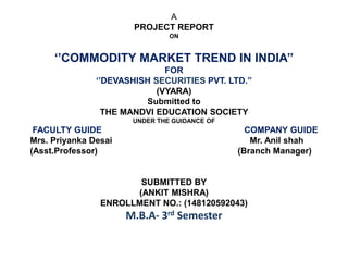 A
PROJECT REPORT
ON
‘’COMMODITY MARKET TREND IN INDIA’’
FOR
‘’DEVASHISH SECURITIES PVT. LTD.’’
(VYARA)
Submitted to
THE MANDVI EDUCATION SOCIETY
UNDER THE GUIDANCE OF
FACULTY GUIDE COMPANY GUIDE
Mrs. Priyanka Desai Mr. Anil shah
(Asst.Professor) (Branch Manager)
SUBMITTED BY
(ANKIT MISHRA)
ENROLLMENT NO.: (148120592043)
M.B.A- 3rd Semester
 