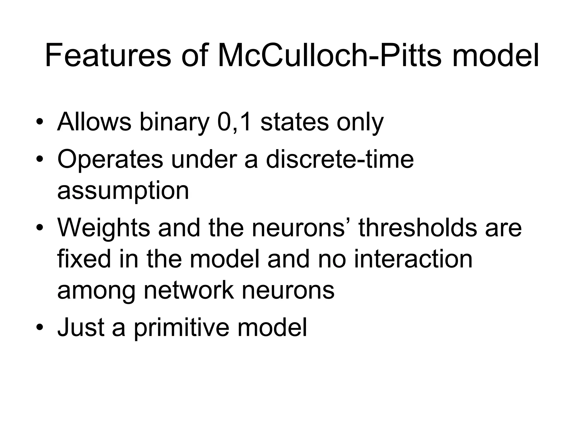 Features of McCulloch-Pitts model
• Allows binary 0,1 states only
• Operates under a discrete-time
assumption
• Weights and the neurons’ thresholds are
fixed in the model and no interaction
among network neurons
• Just a primitive model
 