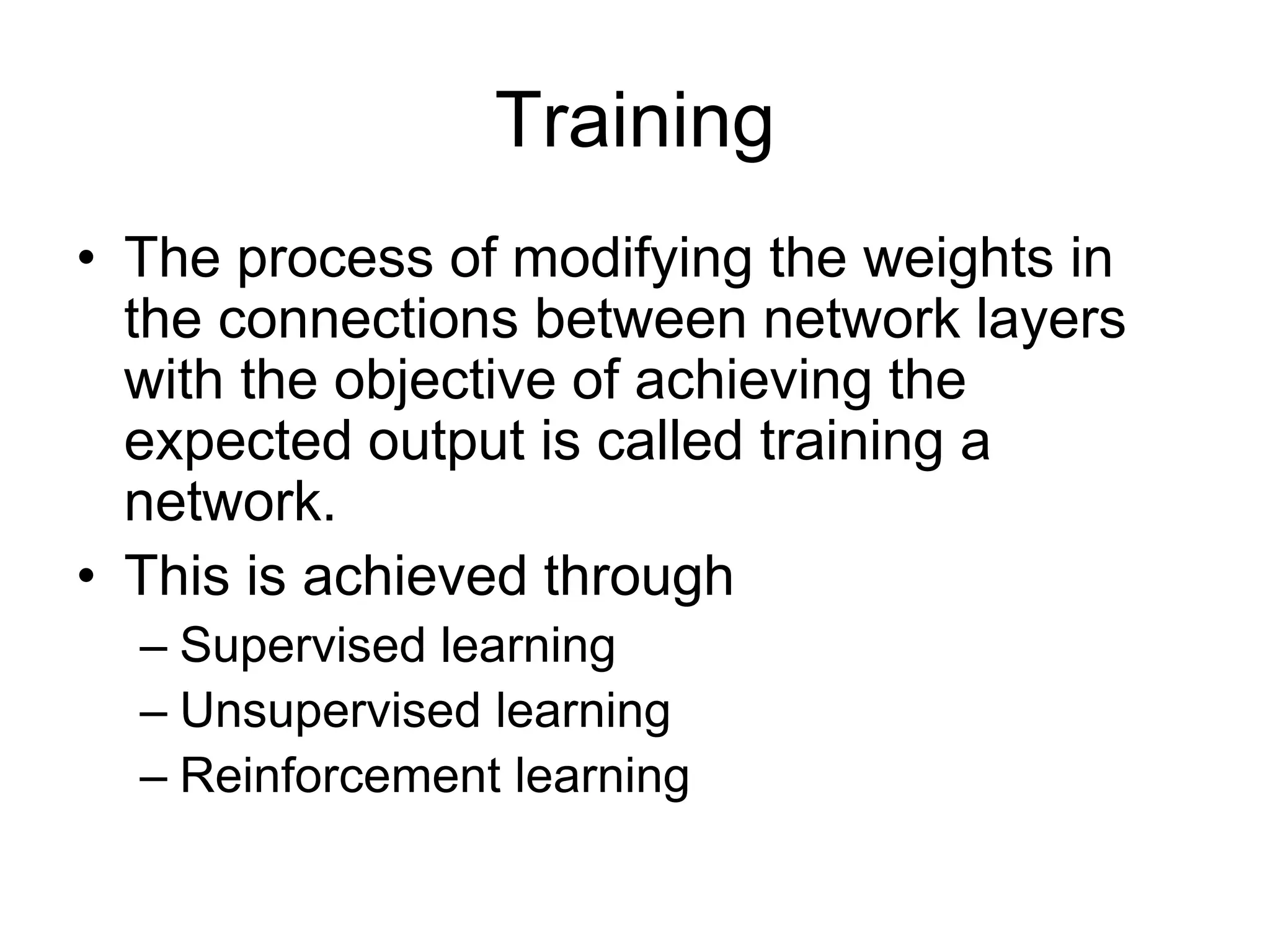 Training
• The process of modifying the weights in
the connections between network layers
with the objective of achieving the
expected output is called training a
network.
• This is achieved through
– Supervised learning
– Unsupervised learning
– Reinforcement learning
 