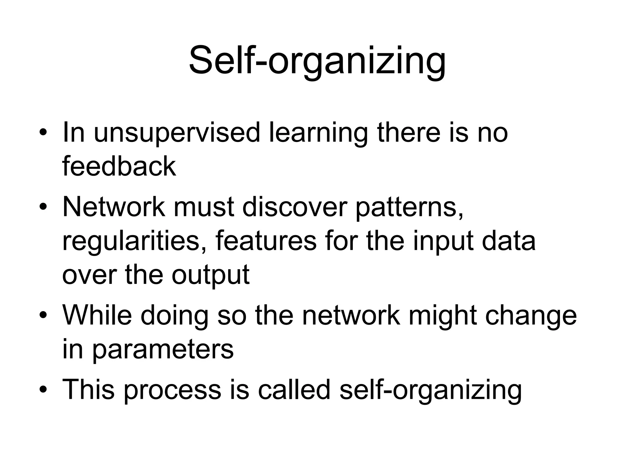 Self-organizing
• In unsupervised learning there is no
feedback
• Network must discover patterns,
regularities, features for the input data
over the output
• While doing so the network might change
in parameters
• This process is called self-organizing
 