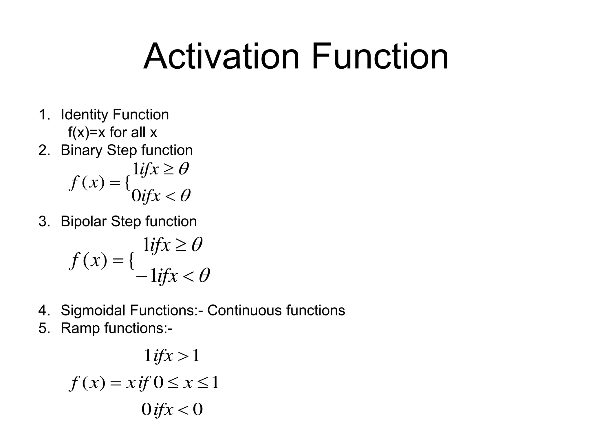 1. Identity Function
f(x)=x for all x
2. Binary Step function
3. Bipolar Step function
4. Sigmoidal Functions:- Continuous functions
5. Ramp functions:-
Activation Function





ifx
ifx
x
f
0
1
{
)
(






ifx
ifx
x
f
1
1
{
)
(
0
0
1
0
1
1
)
(





ifx
x
if
x
ifx
x
f
 