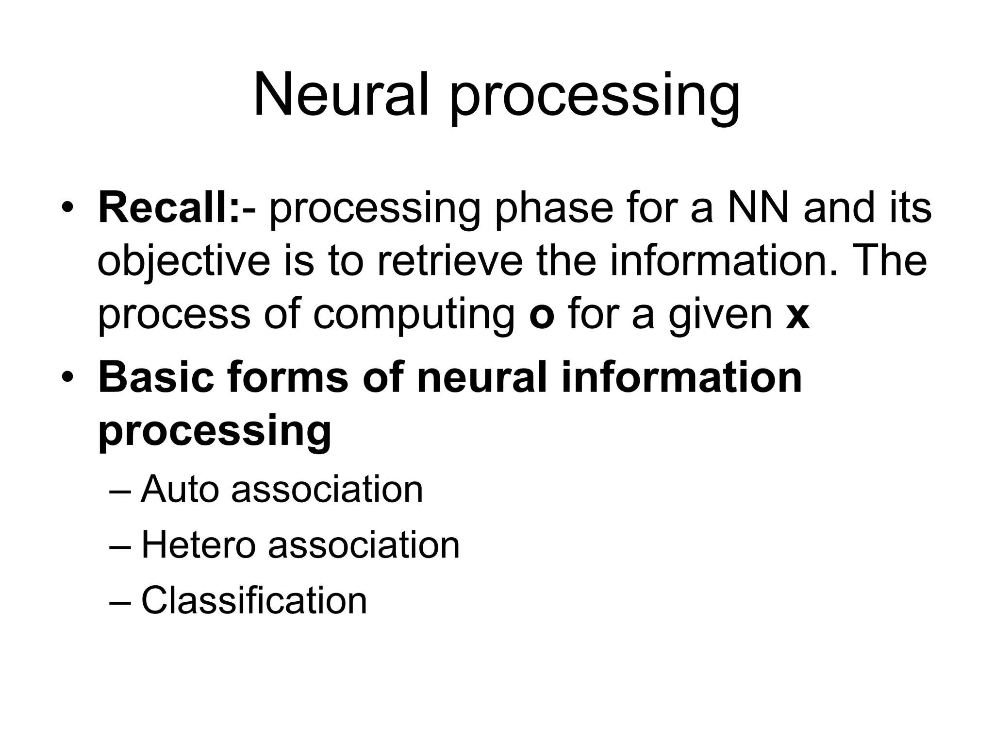 Neural processing
• Recall:- processing phase for a NN and its
objective is to retrieve the information. The
process of computing o for a given x
• Basic forms of neural information
processing
– Auto association
– Hetero association
– Classification
 