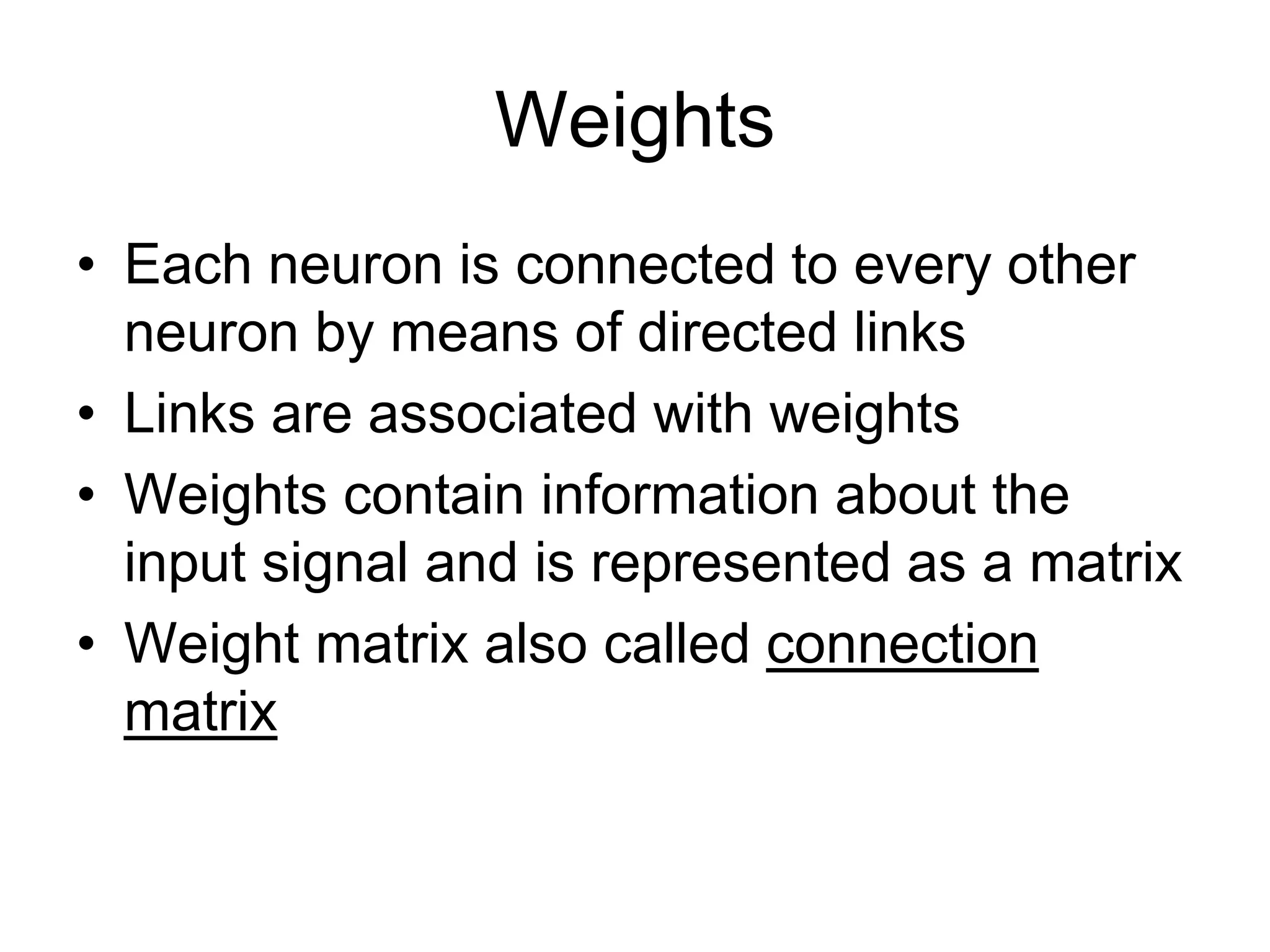 Weights
• Each neuron is connected to every other
neuron by means of directed links
• Links are associated with weights
• Weights contain information about the
input signal and is represented as a matrix
• Weight matrix also called connection
matrix
 