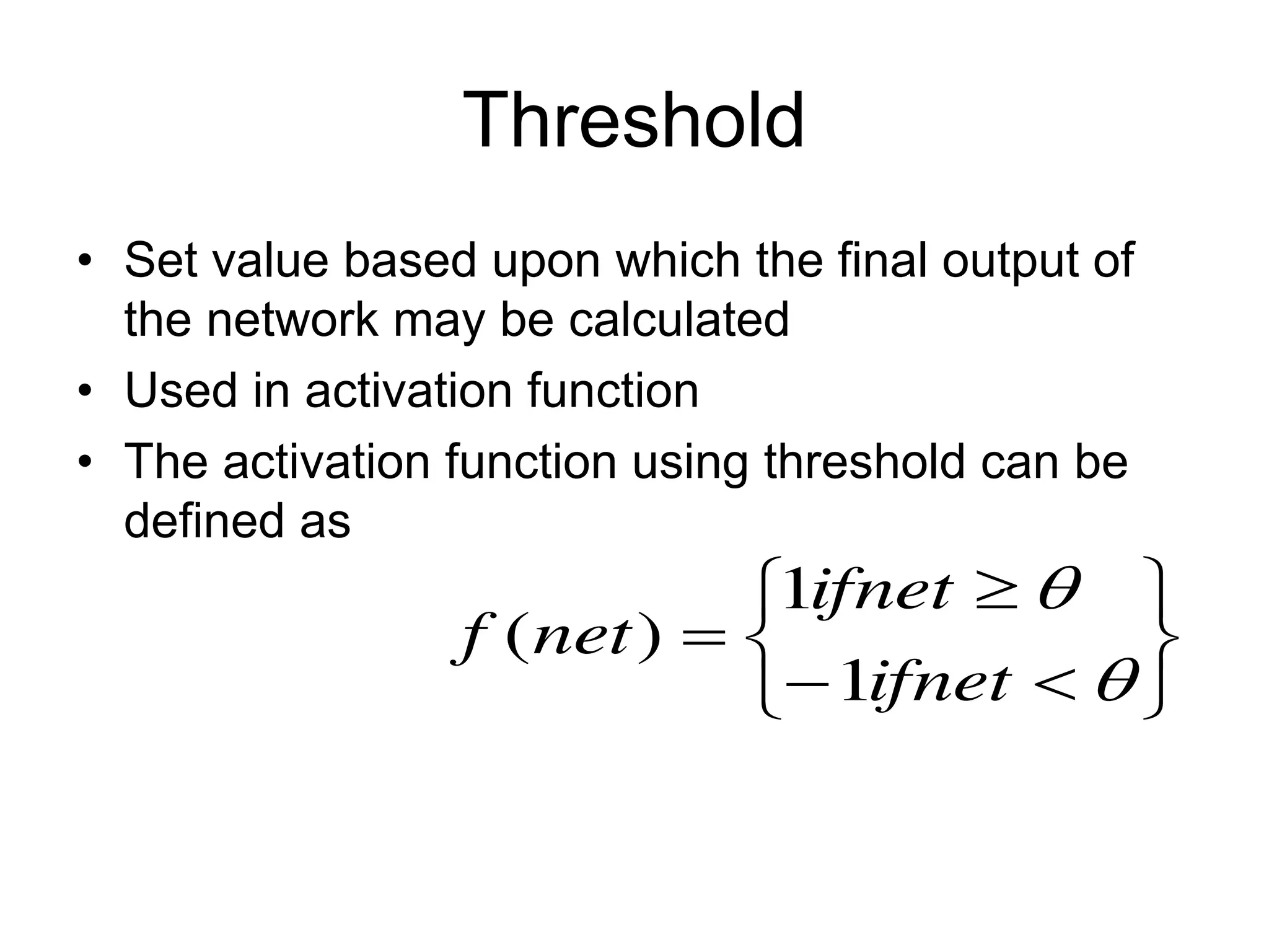 Threshold
• Set value based upon which the final output of
the network may be calculated
• Used in activation function
• The activation function using threshold can be
defined as












ifnet
ifnet
net
f
1
1
)
(
 