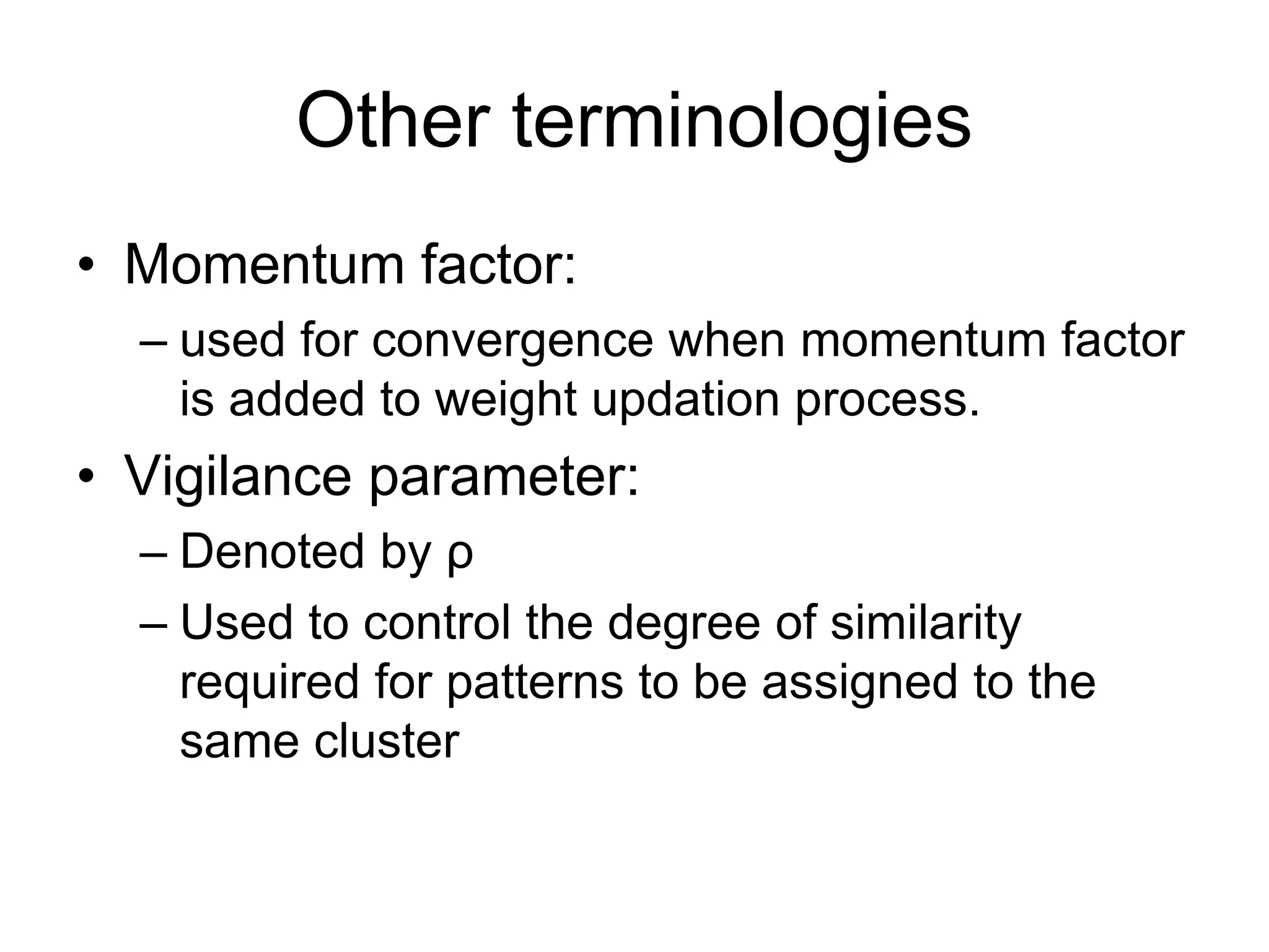 Other terminologies
• Momentum factor:
– used for convergence when momentum factor
is added to weight updation process.
• Vigilance parameter:
– Denoted by ρ
– Used to control the degree of similarity
required for patterns to be assigned to the
same cluster
 