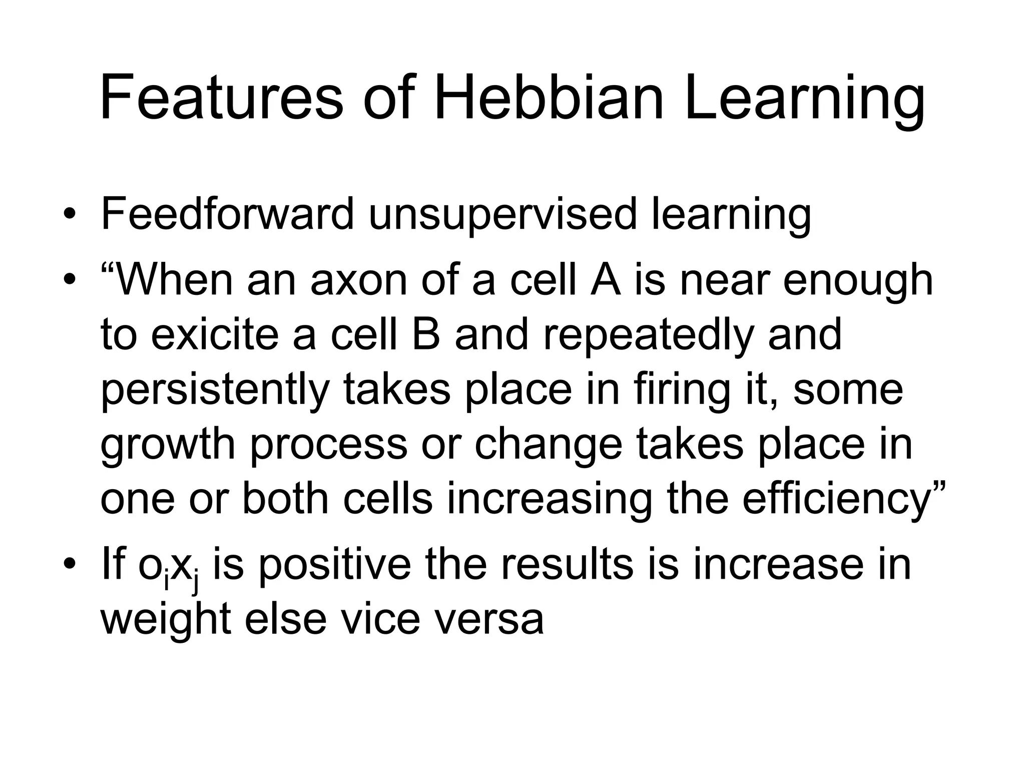Features of Hebbian Learning
• Feedforward unsupervised learning
• “When an axon of a cell A is near enough
to exicite a cell B and repeatedly and
persistently takes place in firing it, some
growth process or change takes place in
one or both cells increasing the efficiency”
• If oixj is positive the results is increase in
weight else vice versa
 