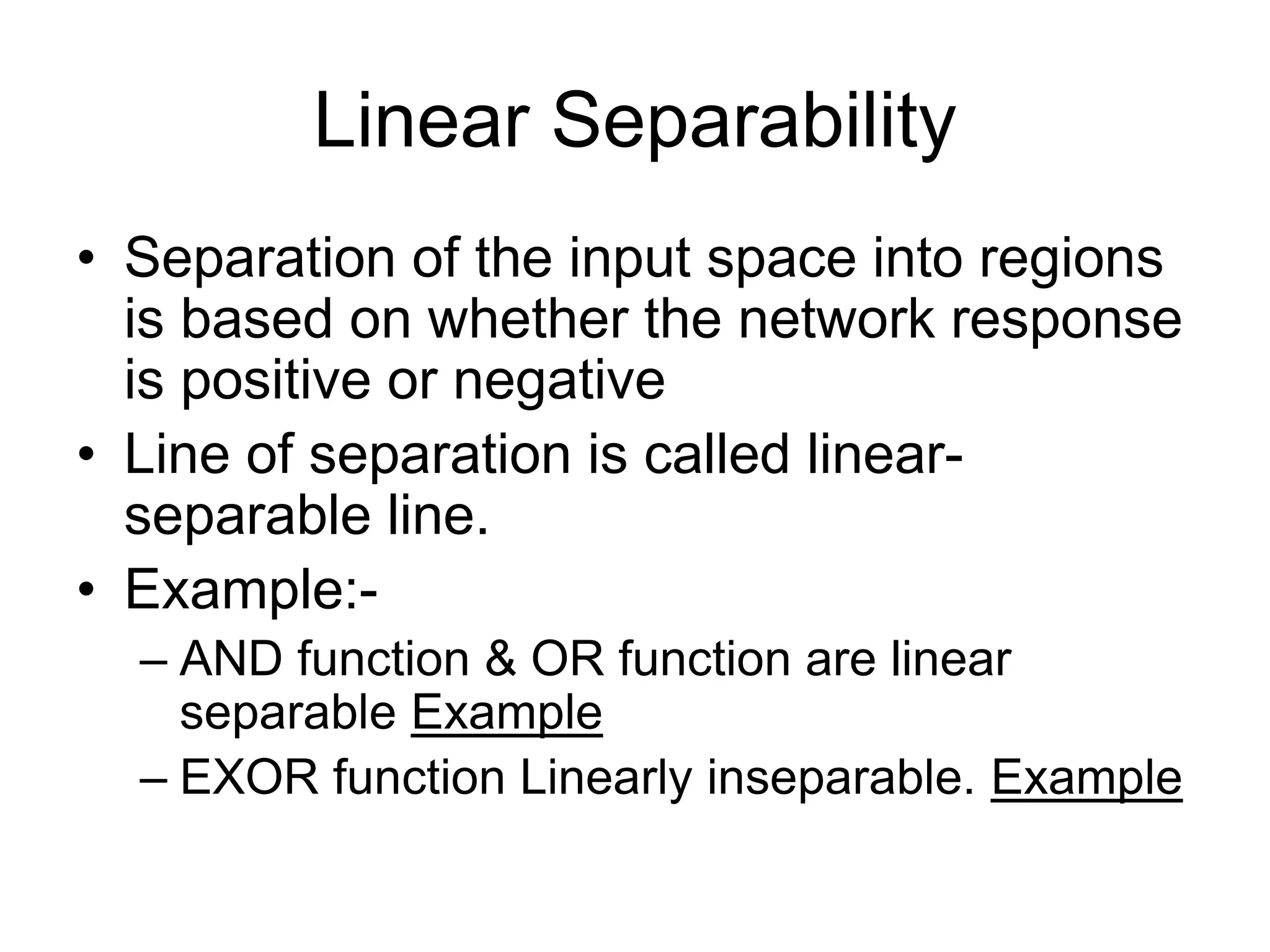 Linear Separability
• Separation of the input space into regions
is based on whether the network response
is positive or negative
• Line of separation is called linear-
separable line.
• Example:-
– AND function & OR function are linear
separable Example
– EXOR function Linearly inseparable. Example
 