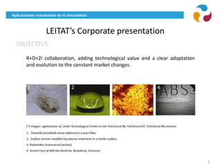 Aplicaciones industriales de la biocatálisis
LEITAT’s Corporate presentation
3
(*) Images: applications of Leitat Technological Center to the FotCiencia’06, FotCiencia’07, FotCiencia’08 contests:
1.- Tineoella bisselliella larva adhered to a wool fiber
2.- Surface tension modified by plasma treatment in a textile surface
3- Poliamides (transversal section)
4- Scratch test of ABS (Acrilonitrilo, Butadieno, Estireno)
OBJECTIVE
R+D+2I collaboration, adding technological value and a clear adaptation
and evolution to the constant market changes.
 