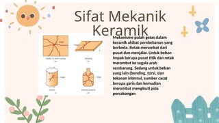 Sifat Mekanik
Keramik
Mekanisme patah getas dalam
keramik akibat pembebanan yang
berbeda. Retak merambat dari
pusat dan menjalar. Untuk beban
impak berupa pusat titik dan retak
merambat ke segala arah
sembarang. Sedang untuk beban
yang lain (bending, torsi, dan
tekanan internal, sumber cacat
berupa garis dan kemudian
merambat mengikuti pola
percabangan
 