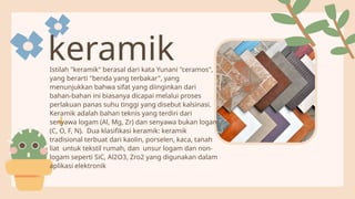 Istilah "keramik" berasal dari kata Yunani "ceramos",
yang berarti "benda yang terbakar", yang
menunjukkan bahwa sifat yang diinginkan dari
bahan-bahan ini biasanya dicapai melalui proses
perlakuan panas suhu tinggi yang disebut kalsinasi.
Keramik adalah bahan teknis yang terdiri dari
senyawa logam (Al, Mg, Zr) dan senyawa bukan logam
(C, O, F, N). Dua klasifikasi keramik: keramik
tradisional terbuat dari kaolin, porselen, kaca, tanah
liat untuk tekstil rumah, dan unsur logam dan non-
logam seperti SiC, Al2O3, Zro2 yang digunakan dalam
aplikasi elektronik
keramik
 
