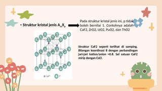 • Struktur kristal jenis AmXp
Pada struktur kristal jenis ini, p tidak
boleh bernilai 1. Contohnya adalah
CaF2, ZrO2, UO2, PuO2, dan ThO2
Struktur CaF2 seperti terlihat di samping.
Bilangan koordinasi 8 dengan perbandingan
jari-jari kation/anion =0.8. Sel satuan CaF2
mirip dengan CsCl.
 