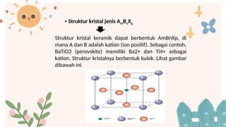 • Struktur kristal jenis AmBnXp
Struktur kristal keramik dapat berbentuk AmBnXp, di
mana A dan B adalah kation (ion positif). Sebagai contoh,
BaTiO3 (perovskite) memiliki Ba2+ dan Ti4+ sebagai
kation. Struktur kristalnya berbentuk kubik. Lihat gambar
dibawah ini
 