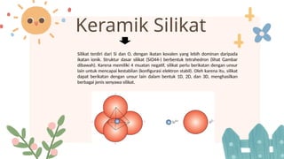Keramik Silikat
Silikat terdiri dari Si dan O, dengan ikatan kovalen yang lebih dominan daripada
ikatan ionik. Struktur dasar silikat (SiO44-) berbentuk tetrahedron (lihat Gambar
dibawah). Karena memiliki 4 muatan negatif, silikat perlu berikatan dengan unsur
lain untuk mencapai kestabilan (konfigurasi elektron stabil). Oleh karena itu, silikat
dapat berikatan dengan unsur lain dalam bentuk 1D, 2D, dan 3D, menghasilkan
berbagai jenis senyawa silikat.
 
