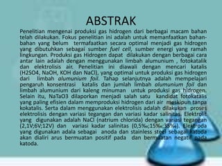 ABSTRAK
Penelitian mengenai produksi gas hidrogen dari berbagai macam bahan
telah dilakukan. Fokus penelitian ini adalah untuk memanfaatkan bahanbahan yang belum termafaatkan secara optimal menjadi gas hidrogen
yang dibutuhkan sebagai sumber fuel cell, sumber energi yang ramah
lingkungan. Produksi gas Hidrogen dapat dilakukan dengan berbagai cara
antar lain adalah dengan menggunakan limbah alumunium , fotokatalik
dan elektrolisis air. Penelitian ini diawali dengan mencari katalis
(H2SO4, NaOH, KOH dan NaCl), yang optimal untuk produksi gas hidrogen
dari limbah alumunium foil. Tahap selanjutnya adalah mempelajari
pengaruh konsentrasi katalis dan jumlah limbah alumunium foil dan
limbah alumunium dari kaleng minuman untuk produksi gas hidrogen.
Selain itu, NaTaO3 dilaporkan menjadi salah satu kandidat fotokatalis
yang paling efisien dalam memproduksi hidrogen dari air meskipun tanpa
kokatalis. Serta dalam menggunakan elektrolisis adalah dilakukan proses
elektrolisis dengan variasi tegangan dan variasi kadar salinitas. Elektrolit
yang digunakan adalah NaCl (natrium chlorida) dengan variasi tegangan
(2,1V;6V;12V) dan variasi kadar salinitas (0,5‰;15‰;35‰). Elektroda
yang digunakan adala sebagai anoda dan stainless steel sebagai katoda
akan dialiri arus bermuatan positif pada dan bermuatan negatif pada
katoda.

 
