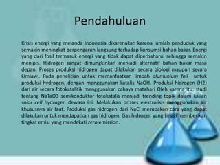 Pendahuluan
Krisis energi yang melanda Indonesia dikarenakan karena jumlah penduduk yang
semakin meningkat berpengaruh langsung terhadap konsumsi bahan bakar. Energi
yang dari fosil termasuk energi yang tidak dapat diperbaharui sehingga semakin
menipis. Hidrogen sangat dimungkinkan menjadi alternatif bahan bakar masa
depan. Proses produksi hidrogen dapat dilakukan secara biologi maupun secara
kimiawi. Pada penelitian untuk memanfaatkan limbah alumunium foil untuk
produksi hydrogen, dengan menggunakan katalis NaOH. Produksi hidrogen (H2)
dari air secara fotokatalitik menggunakan cahaya matahari Oleh karena itu, studi
tentang NaTaO3 semikonduktor fotokatalis menjadi trending topik dalam kajian
solar cell hydrogen dewasa ini. Melakukan proses elektrolisis menggunakan air
khususnya air laut. Produksi gas hidrogen dari NaCl merupakan cara yang dapat
dilakukan untuk mendapatkan gas hidrogen. Gas hidrogen yang tinggi memberikan
tingkat emisi yang mendekati zero emission.

 