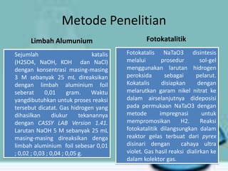 Metode Penelitian
Limbah Alumunium
Sejumlah
katalis
(H2SO4, NaOH, KOH dan NaCl)
dengan konsentrasi masing-masing
3 M sebanyak 25 mL direaksikan
dengan limbah aluminium foil
seberat
0,01
gram.
Waktu
yangdibutuhkan untuk proses reaksi
tersebut dicatat. Gas hidrogen yang
dihasilkan
diukur
tekanannya
dengan CASSY LAB Version 1.41.
Larutan NaOH 5 M sebanyak 25 mL
masing-masing direaksikan denga
limbah aluminium foil sebesar 0,01
; 0,02 ; 0,03 ; 0,04 ; 0,05 g.

Fotokatalitik
Fotokatalis NaTaO3 disintesis
melalui
prosedur
sol-gel
menggunakan larutan hidrogen
peroksida
sebagai
pelarut.
Kokatalis
disiapkan
dengan
melarutkan garam nikel nitrat ke
dalam airselanjutnya dideposisi
pada permukaan NaTaO3 dengan
metode
impregnasi
untuk
mempromosikan
H2.
Reaksi
fotokatalitik dilangsungkan dalam
reaktor gelas terbuat dari pyrex
disinari dengan
cahaya ultra
violet. Gas hasil reaksi dialirkan ke
dalam kolektor gas.

 