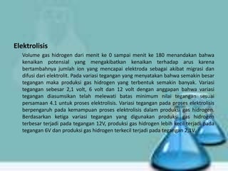 Elektrolisis
Volume gas hidrogen dari menit ke 0 sampai menit ke 180 menandakan bahwa
kenaikan potensial yang mengakibatkan kenaikan terhadap arus karena
bertambahnya jumlah ion yang mencapai elektroda sebagai akibat migrasi dan
difusi dari elektrolit. Pada variasi tegangan yang menyatakan bahwa semakin besar
tegangan maka produksi gas hidrogen yang terbentuk semakin banyak. Variasi
tegangan sebesar 2,1 volt, 6 volt dan 12 volt dengan anggapan bahwa variasi
tegangan diasumsikan telah melewati batas minimum nilai tegangan sesuai
persamaan 4.1 untuk proses elektrolisis. Variasi tegangan pada proses elektrolisis
berpengaruh pada kemampuan proses elektrolisis dalam produksi gas hidrogen.
Berdasarkan ketiga variasi tegangan yang digunakan produksi gas hidrogen
terbesar terjadi pada tegangan 12V, produksi gas hidrogen lebih kecil terjadi pada
tegangan 6V dan produksi gas hidrogen terkecil terjadi pada tegangan 2,1V.

 