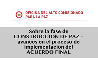 Sobre la fase de
CONSTRUCCION DE PAZ –
avances en el proceso de
implementacion del
ACUERDO FINAL
 