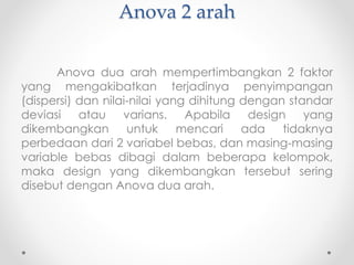 Anova 2 arah
Anova dua arah mempertimbangkan 2 faktor
yang mengakibatkan terjadinya penyimpangan
(dispersi) dan nilai-nilai yang dihitung dengan standar
deviasi atau varians. Apabila design yang
dikembangkan untuk mencari ada tidaknya
perbedaan dari 2 variabel bebas, dan masing-masing
variable bebas dibagi dalam beberapa kelompok,
maka design yang dikembangkan tersebut sering
disebut dengan Anova dua arah.
 