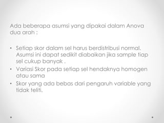 Ada beberapa asumsi yang dipakai dalam Anova
dua arah :
• Setiap skor dalam sel harus berdistribusi normal.
Asumsi ini dapat sedikit diabaikan jika sample tiap
sel cukup banyak .
• Variasi Skor pada setiap sel hendaknya homogen
atau sama
• Skor yang ada bebas dari pengaruh variable yang
tidak teliti.
 