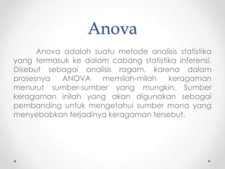 Anova
Anova adalah suatu metode analisis statistika
yang termasuk ke dalam cabang statistika inferensi.
Disebut sebagai analisis ragam, karena dalam
prosesnya ANOVA memilah-milah keragaman
menurut sumber-sumber yang mungkin. Sumber
keragaman inilah yang akan digunakan sebagai
pembanding untuk mengetahui sumber mana yang
menyebabkan terjadinya keragaman tersebut.
 