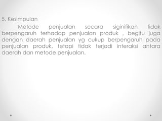 5. Kesimpulan
Metode penjualan secara siginifikan tidak
berpengaruh terhadap penjualan produk , begitu juga
dengan daerah penjualan yg cukup berpengaruh pada
penjualan produk, tetapi tidak terjadi interaksi antara
daerah dan metode penjualan.
 