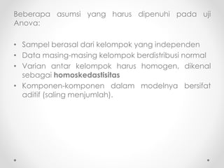 Beberapa asumsi yang harus dipenuhi pada uji
Anova:
• Sampel berasal dari kelompok yang independen
• Data masing-masing kelompok berdistribusi normal
• Varian antar kelompok harus homogen, dikenal
sebagai homoskedastisitas
• Komponen-komponen dalam modelnya bersifat
aditif (saling menjumlah).
 