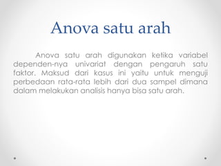 Anova satu arah
Anova satu arah digunakan ketika variabel
dependen-nya univariat dengan pengaruh satu
faktor. Maksud dari kasus ini yaitu untuk menguji
perbedaan rata-rata lebih dari dua sampel dimana
dalam melakukan analisis hanya bisa satu arah.
 