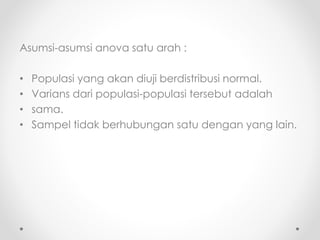 Asumsi-asumsi anova satu arah :
• Populasi yang akan diuji berdistribusi normal.
• Varians dari populasi-populasi tersebut adalah
• sama.
• Sampel tidak berhubungan satu dengan yang lain.
 