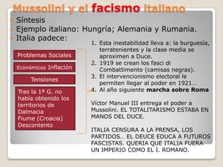 Mussolini y el facismoitalianoSíntesis Ejemplo italiano: Hungría; Alemania y Rumania.Italia padece: Esta inestabilidad lleva a: la burguesía, terratenientes y la clase media se aproximen a Duce.1919 se crean los fasci di Combattimento(camisas negras).El intervencionismo electoral le permiten llegar al poder en 1921…Al año siguiente marcha sobre RomaVíctor Manuel III entrega el poder a Mussolini. EL TOTALITARISMO ESTABA EN MANOS DEL DUCE.ITALIA CENSURA A LA PRENSA, LOS PARTIDOS… EL DEUCE EDUCA A FUTUROS FASCISTAS. QUERIA QUE ITALIA FUERA UN IMPERIO COMO EL I. ROMANO.Problemas SocialesEconómicos Inflación   Tensiones Tras la 1ª G. no había obtenido los territorios de DalmaciaFiume (Croacia)Descontento 