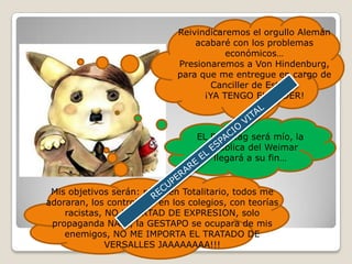 Reivindicaremos el orgullo Alemán acabaré con los problemas económicos…Presionaremos a Von Hindenburg, para que me entregue en cargo de Canciller de Estado. ¡YA TENGO EL PODER!       EL Reichtag será mío, la República del Weimar llegará a su fin… RECUPERARE EL ESPACIO VITALMis objetivos serán: régimen Totalitario, todos me adoraran, los controlaré: en los colegios, con teorías  racistas, NO LIBERTAD DE EXPRESION, solo propaganda NAZI, la GESTAPO se ocupara de mis enemigos, NO ME IMPORTA EL TRATADO DE VERSALLES JAAAAAAAA!!!      