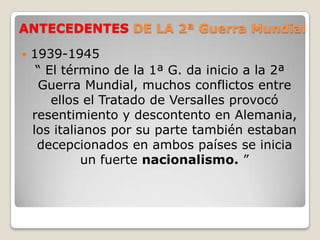 ANTECEDENTES DE LA 2ª Guerra Mundial 1939-1945“ El término de la 1ª G. da inicio a la 2ª Guerra Mundial, muchos conflictos entre ellos el Tratado de Versalles provocó resentimiento y descontento en Alemania, los italianos por su parte también estaban decepcionados en ambos países se inicia un fuerte nacionalismo. ”