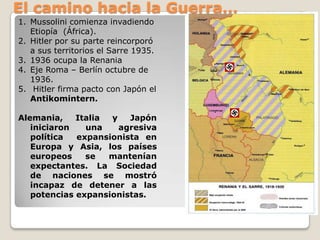 El camino hacia la Guerra…Mussolini comienza invadiendo Etiopía  (África).Hitler por su parte reincorporó a sus territorios el Sarre 1935. 1936 ocupa la RenaniaEje Roma – Berlín octubre de 1936. Hitler firma pacto con Japón el Antikomintern.Alemania, Italia y Japón iniciaron una agresiva política  expansionista en Europa y Asia, los países europeos se mantenían expectantes. La Sociedad de naciones se mostró incapaz de detener a las potencias expansionistas. 