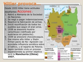 Hitler provoca…Desde 1933 Hitler tiene actitudes desafiantes Acciones :Retiró a Alemania de la Sociedad de Naciones.Se negó a pagar indemnizaciones.Reactivó la fabricación de armas.Inició reunificación de todos los pueblos que según él eran arios.1938 se anexionó Austria (anschluss) (ratificado por austriacos en plebiscito).1939 se anexionó checoslovaquia.Ese mismo año Hitler y Stalin firman pacto de No- Agresión (se acordaba influencia soviética sobre el báltico, y el reparto de Polonia.Japón también vivía un proceso expansionista su primer objetivo será la Manchurria (China) 1937.Checoslovaquia 