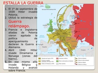 ESTALLA LA GUERRAEl 1º de septiembre de 1939 Hitler invadió Polonia.Utilizó la estrategia de Guerra relámpago.Francia e Inglaterra aliadas de Polonia vieron agotada la política de apaciguamiento y declaran la Guerra a Alemania.Abril 1940 Hitler invade Dinamarca y Noruega (zonas del hierro).En ese mismo año invade Bélgica y Holanda y avanzó sobre Francia.