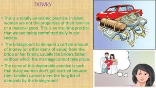 DOWRY
• This is a totally un-Islamic practice. In Islam,
women are not the properties of their families
or a material good. This is an insulting practice
that we see being committed daily in our
society.
• The bridegroom to demand a certain amount
of money (or other items of value) from the
bride or her family, usually the bride's father,
without which the marriage cannot take place.
• The curse of this deplorable practice is such
that many women don’t get married because
their families cannot meet the long list of
demands by the bridegroom!
 