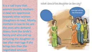 It is a sad irony that
women (mostly mothers-
in-law) are oppressive
towards other women
(daughters-in-law). Mostly,
mothers-in-law-to-be are
the ones who demand
dowry from the bride's
family and who end up
torturing the daughter-in-
law after marriage if she
brings less than the
negotiated amount.
 